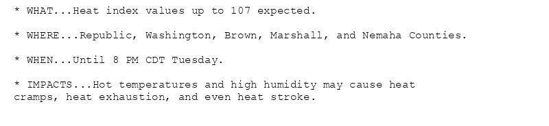 * WHAT...Heat index values up to 107 expected.

* WHERE...Republic, Washington, Brown, Marshall, and Nemaha Counties.

* WHEN...Until 8 PM CDT Tuesday.

* IMPACTS...Hot temperatures and high humidity may cause heat
cramps, heat exhaustion, and even heat stroke.