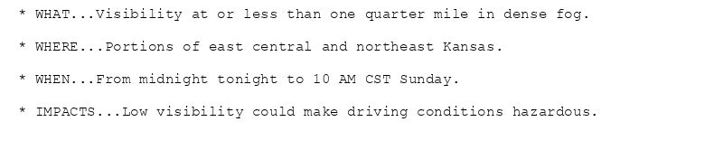 * WHAT...Visibility at or less than one quarter mile in dense fog.

* WHERE...Portions of east central and northeast Kansas.

* WHEN...From midnight tonight to 10 AM CST Sunday.

* IMPACTS...Low visibility could make driving conditions hazardous.
