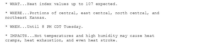* WHAT...Heat index values up to 107 expected.

* WHERE...Portions of central, east central, north central, and
northeast Kansas.

* WHEN...Until 8 PM CDT Tuesday.

* IMPACTS...Hot temperatures and high humidity may cause heat
cramps, heat exhaustion, and even heat stroke.