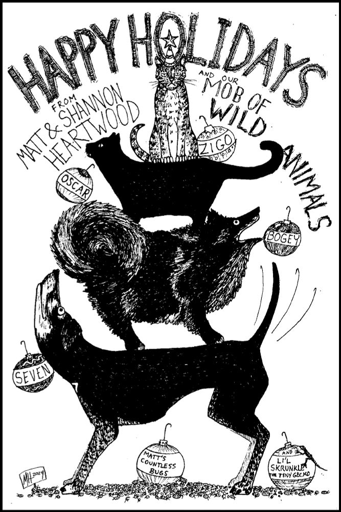 A silly black & white ink drawing of our pets stacked up to form a conical shape. Each is labeled with a christmas tree orb bearing their name. At the top is Zigo, a tabby cat with an unamused expression, wearing a hat with a star on top. He sits atop Oscar, a black cat with a mischievous expression. Oscar stands on Bogey, a dark merle-patterned throwback Pomeranian dog, whose mouth is open as he yells at the universe. Bogey stands on Seven, a terrier mix, who looks up at Bogey's butt with a joyful expression and wags her tail. 
At Seven's feet is a mass of tiny creatures surrounding an orb labeled "Matt's countless bugs," and off to the right is another orb with a tiny lizard climbing it, labeled "Li'l Skrunkle the tiny gecko."
Over the top of whole thing is lettering reading "Happy Holidays from Matt & Shannon Heartwood and our Mob of Wild Animals."
Among the bugs, one holds up a little sign: MH 2024.