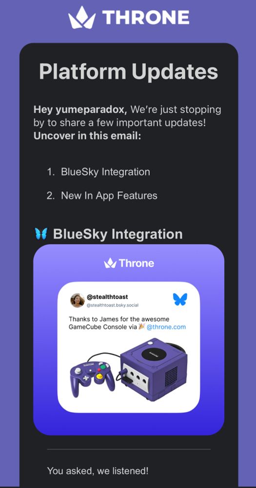 Email: Platform Updates
Hey yumeparadox, We’re just stopping by to share a few important updates! Uncover in this email:
​
BlueSky Integration
New In App Features

You asked, we listened!
Instantly thank your community for their gifts by connecting your BSKY account with Throne! Set up automatic automatic BlueSky posts for all gifts and contributions you receive. 