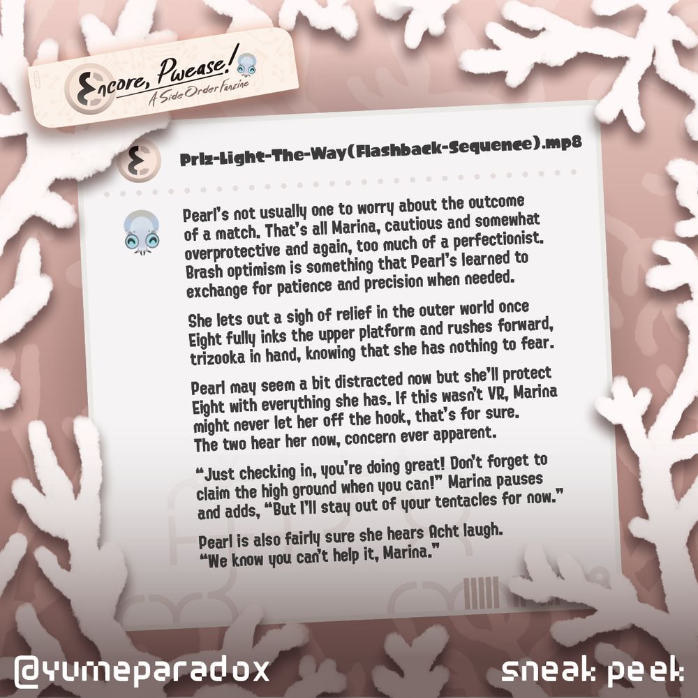 Encore, Pwease! A Side Order Fanzine. The image shows a brown background and border of white coral surrounding a sticky note with an excited, tiny Smollusk adorning the left corner. 

The story preview reads: 
Pearl’s not usually one to worry about the outcome of a match. That’s all Marina, cautious and somewhat overprotective and again, too much of a perfectionist. Brash optimism is something that Pearl’s learned to exchange for patience and precision when needed. 

She lets out a sigh of relief in the outer world once Eight fully inks the upper platform and rushes forward, trizooka in hand, knowing that she has nothing to fear. 

Pearl may seem a bit distracted now but she’ll protect Eight with everything she has. If this wasn’t VR, Marina might never let her off the hook, that’s for sure. The two hear her now, concern ever apparent. 

“Just checking in, you’re doing great! Don’t forget to claim the high ground when you can!” Marina pauses and adds, “But I’ll stay out of your tentacles for now.” 

Pearl is also fairly sure she hears Acht laugh. “We know you can’t help it, Marina.”

At the bottom of the image is text that reads @yumeparadox sneak peek. 