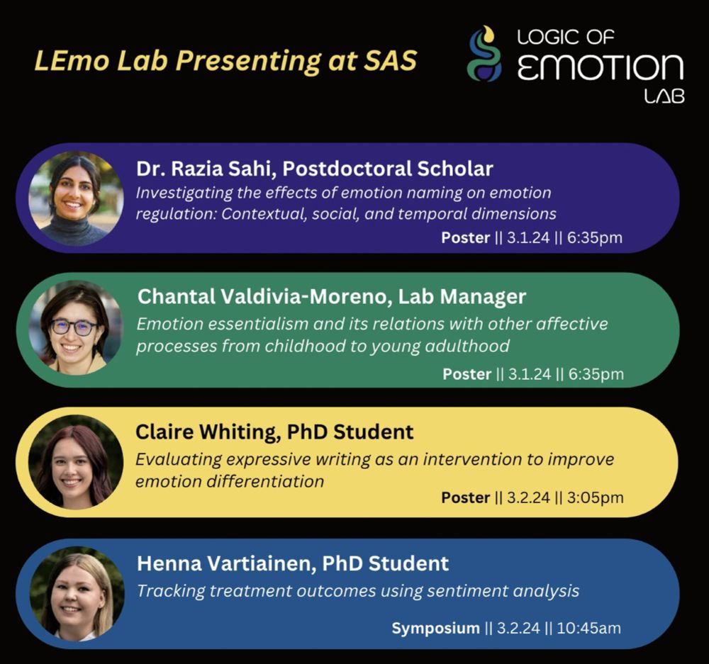 LEmo Lab Presenting at SAS [LEmo lab logo on right]
4 colored bands with headshots and information about the conference are listed in the following order
Dr. Razia Sahi - Postdoctoral Scholar
Investigating the effects of emotion naming on emotion regulation: Contextual, social, and temporal dimensions. Poster. 3.1.24. 6:35pm
Chantal Valdivia-Moreno - Lab Manager
Emotion essentialism and its relations with other affective processes from childhood to young adulthood. Poster. 3.1.24. 6:35pm
Claire Whiting - PhD Student
Evaluating expressive writing as an intervention to improve emotion differentiation. Poster. 3.2.24. 3:05pm
Henna Vartiainen - PhD Student
Tracking treatment outcomes using sentiment analysis. Symposium. 3.2.24. 10:45am