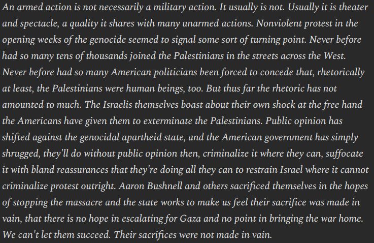An armed action is not necessarily a military action. It usually is not. Usually it is theater and spectacle, a quality it shares with many unarmed actions. Nonviolent protest in the opening weeks of the genocide seemed to signal some sort of turning point. Never before had so many tens of thousands joined the Palestinians in the streets across the West. Never before had so many American politicians been forced to concede that, rhetorically at least, the Palestinians were human beings, too. But thus far the rhetoric has not amounted to much. The Israelis themselves boast about their own shock at the free hand the Americans have given them to exterminate the Palestinians. Public opinion has shifted against the genocidal apartheid state, and the American government has simply shrugged, they'll do without public opinion then, criminalize it where they can, suffocate it with bland reassurances that they're doing all they can to restrain Israel where it cannot criminalize protest outright. Aaron Bushnell and others sacrificed themselves in the hopes of stopping the massacre and the state works to make us feel their sacrifice was made in vain, that there is no hope in escalating for Gaza and no point in bringing the war home. We can't let them succeed. Their sacrifices were not made in vain.