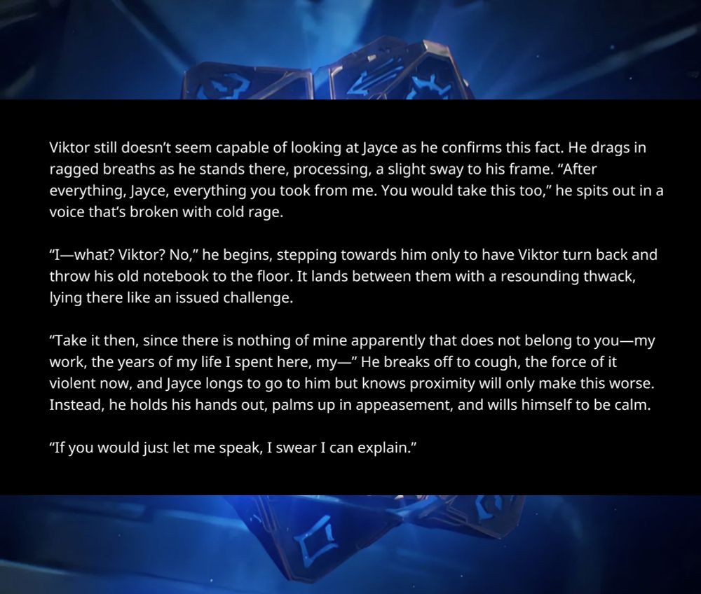 Viktor still doesn’t seem capable of looking at Jayce as he confirms this fact. He drags in ragged breaths as he stands there, processing, a slight sway to his frame. “After everything, Jayce, everything you took from me. You would take this too,” he spits out in a voice that’s broken with cold rage.

“I—what? Viktor, no,” he begins, stepping towards him only to have Viktor turn back and throw his old notebook to the floor. It lands between them with a resounding *thwack*, lying there like an issued challenge.

“Take it, then. Since there is nothing of mine apparently that does not belong to you—my work, the years of my life I spent here, my—” He breaks off to cough, the force of it violent now, and Jayce longs to go to him but knows proximity will only make this worse. Instead, he holds his hands out, palms up in appeasement, and wills himself to be calm.

“If you would just let me speak, I swear I can explain.”