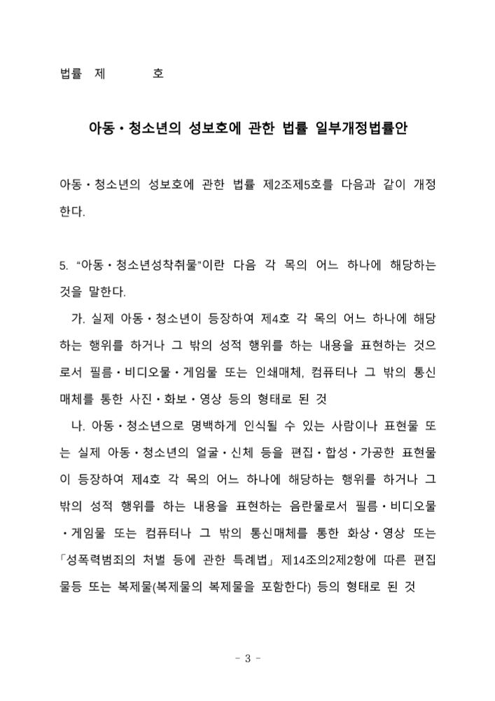 법률 제□□□호

아동ᆞ청소년의 성보호에 관한 법률 일부개정법률안

아동ᆞ청소년의 성보호에 관한 법률 제2조제5호를 다음과 같이 개정한다.

5. “아동ᆞ청소년성착취물”이란 다음 각 목의 어느 하나에 해당하는 것을 말한다.

가. 실제 아동ㆍ청소년이 등장하여 제4호 각 목의 어느 하나에 해당하는 행위를 하거나 그 밖의 성적 행위를 하는 내용을 표현하는 것으로서 필름ㆍ비디오물ㆍ게임물 또는 인쇄매체, 컴퓨터나 그 밖의 통신매체를 통한 사진ㆍ화보ㆍ영상 등의 형태로 된 것
나. 아동ㆍ청소년으로 명백하게 인식될 수 있는 사람이나 표현물 또는 실제 아동ㆍ청소년의 얼굴ㆍ신체 등을 편집ㆍ합성ㆍ가공한 표현물이 등장하여 제4호 각 목의 어느 하나에 해당하는 행위를 하거나 그 밖의 성적 행위를 하는 내용을 표현하는 음란물로서 필름ㆍ비디오물ㆍ게임물 또는 컴퓨터나 그 밖의 통신매체를 통한 화상ㆍ영상 또는 「성폭력범죄의 처벌 등에 관한 특례법」 제14조의2제2항에 따른 편집물등 또는 복제물(복제물의 복제물을 포함한다) 등의 형태로 된 것