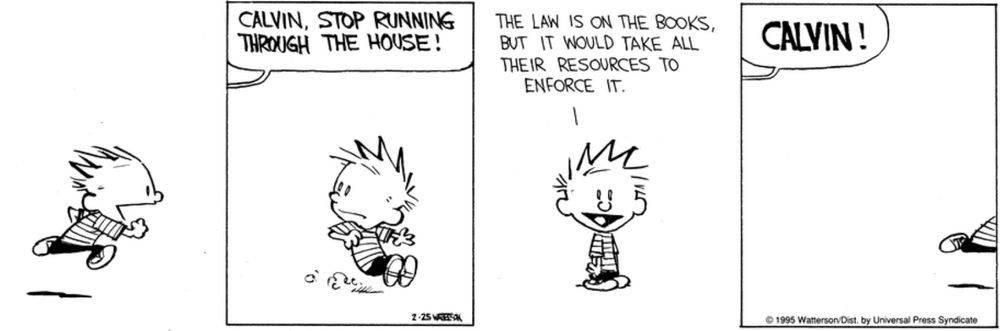 A Calvin & Hobbes 4-panel strip:
1. Calvin running at high speed, jubilant
2. Calvin skidding to a stop; off-panel bubble reads "Calvin, stop running through the house!"
3. Calvin spiking the reader, cheerful. His bubble reads "the law is on the books, but it would take all their resources to enforce it."
4. Calvin running off-panel. Off-panel bubble reads "CALVIN!"