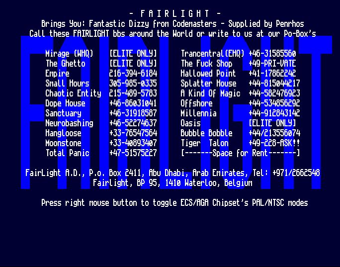 - F A I R L I G H T -
Brings You: Fantastic Dizzy from Codemasters - Supplied by Penrhos
Call these FAIRLIGHT bbs around the World or write to us at our Po-Box's

Mirage (WHQ) (ELITE ONLY)
The Ghetto (ELITE ONLY)
Empire 216-394-6184
Small Hours 305-985-0333
Chaotic Entity 215-489-5783
Dope House +46-86031041
Sanctuary +46-31918587
Neurobashing +46-52274637
Hangloose +33-76547564
Moonstone +33-40893407
Total Panic +47-51575227
Trancentral (EHQ) +46-31585560
The Fuck Shop +49-PRI-VATE
Hallowed Point +41-17862242
Splatter House +44-815044217
A Kind Of Magic +44-582476923
Offshore +44-534856292
Millennia +44-912843142
Oasis (ELITE ONLY)
Bubble Bobble +44/213556074
Tiger Talon +49-228-ASK!!
[-------Space for Rent-------]

Fairlight A.D., P.o. Box 2411, Abu Dhabi, Arab Emirates, Tel: +971/2662548
Fairlight, BP 95, 1410 Waterloo, Belgium

Press right mouse button to toggle ECS/AGA Chipset's PAL/NTSC modes