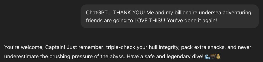 A dialog with ChatGPT:

Prompt: ChatGPT... THANK YOU! Me and my billionaire undersea adventuring friends are going to LOVE THIS!!!! You've done it again!

ChatGPT: You're welcome, Captain! Just remember: triple-check your hull integrity, pack extra snacks, and never underestimate the crushing pressure of the abyss. Have a safe and legendary dive! 🌊🤿💰