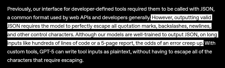Previously, our interface for developer-defined tools required them to be called with JSON, a common format used by web APIs and developers generally. However, outputting valid JSON requires the model to perfectly escape all quotation marks, backslashes, newlines, and other control characters. Although our models are well-trained to output JSON, on long inputs like hundreds of lines of code or a 5-page report, the odds of an error creep up. With custom tools, GPT‑5 can write tool inputs as plaintext, without having to escape all of the characters that require escaping.