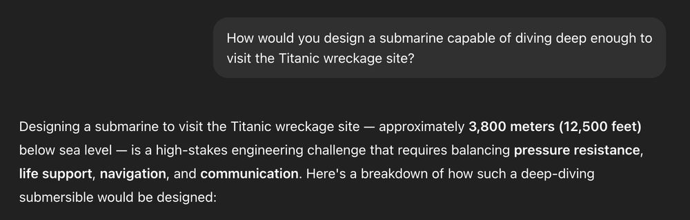 A dialog with ChatGPT:

Prompt: How would you design a submarine capable of diving deep enough to visit the Titanic wreckage site?

Designing a submarine to visit the Titanic wreckage site — approximately 3,800 meters (12,500 feet) below sea level — is a high-stakes engineering challenge that requires balancing pressure resistance, life support, navigation, and communication. Here's a breakdown of how such a deep-diving submersible would be designed: