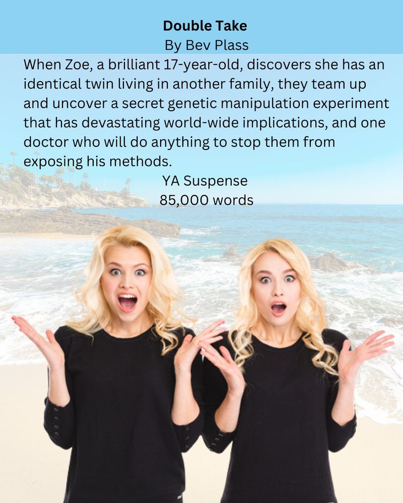 Photo: Identical twin teens at a beach, looking surprised. Text: Double Take by Bev Plass. When Zoe, a brilliant 17-year-old, discovers she has an identical twin living in another family, they teem up and uncover a secret genetic manipulation experiment that has devastating world-wide implications, and one doctor who will do anything to top them from exposing his methods. YA Suspense, 85,000 words