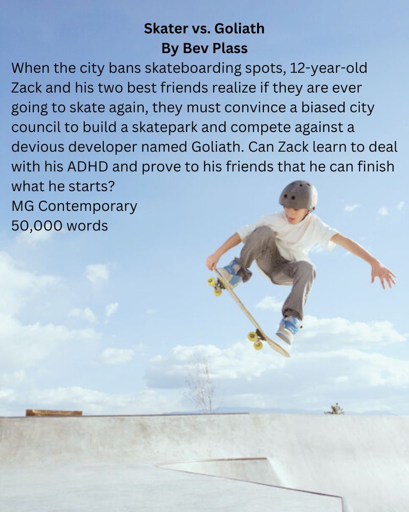 Photo: Skateboarder boy jumping in the air with his board. Pitch: Skater vs. Goliath by Bev Plass; When the city bans skateboarding spots, 12-year-old Zack and his two best friends realize if they are ever going to skate again, they must convince a biased city council to build a skatepark and compete against a devious developer named Goliath. Can Zack learn to deal with his ADHD and prove to his friends that he can finish what he starts? 50,000 words
