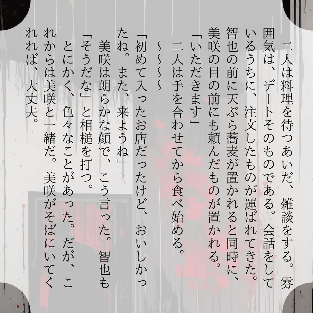 二人は料理を待つあいだ、雑談をする。雰囲気は、デートそのものである。会話をしているうちに、注文したものが運ばれてきた。智也の前に天ぷら蕎麦が置かれると同時に、美咲の目の前にも頼んだものが置かれる。
「いただきます」
　二人は手を合わせてから食べ始める。
　～～～～
「初めて入ったお店だったけど、おいしかったね。また、来ようね」
　美咲は朗らかな顔で、こう言った。智也も「そうだな」と相槌を打つ。
　とにかく、色々なことがあった。だが、これからは美咲と一緒だ。美咲がそばにいてくれれば、大丈夫。