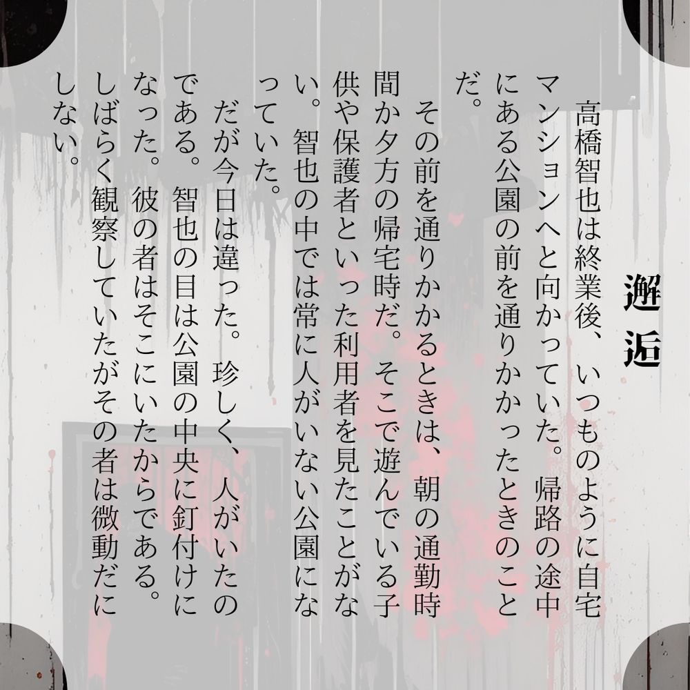 邂逅

高橋智也は終業後、いつものように自宅マンションへと向かっていた。帰路の途中にある公園の前を通りかかったときのことだ。
　その前を通りかかるときは、朝の通勤時間か夕方の帰宅時だ。そこで遊んでいる子供や保護者といった利用者を見たことがない。智也の中では常に人がいない公園になっていた。
　だが今日は違った。珍しく、人がいたのである。智也の目は公園の中央に釘付けになった。彼の者はそこにいたからである。しばらく観察していたがその者は微動だにしない。