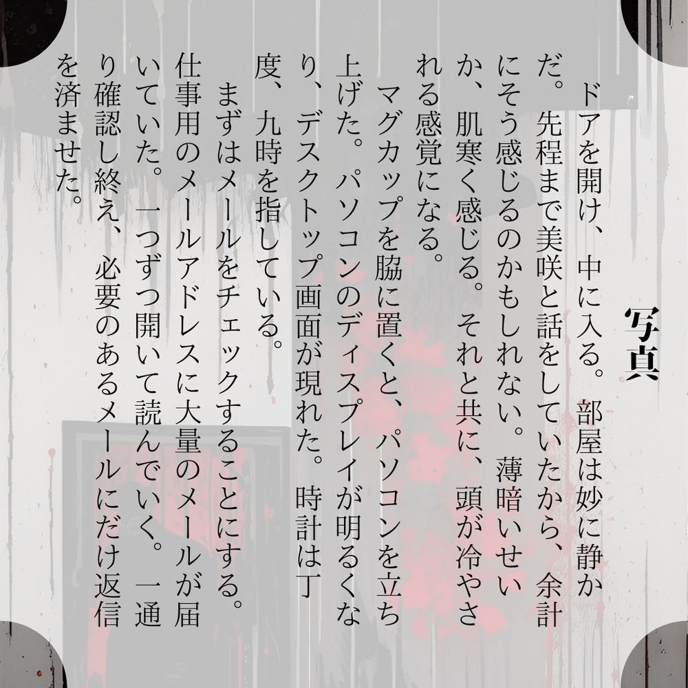 写真

ドアを開け、中に入る。部屋は妙に静かだ。先程まで美咲と話をしていたから、余計にそう感じるのかもしれない。薄暗いせいか、肌寒く感じる。それと共に、頭が冷やされる感覚になる。
　マグカップを脇に置くと、パソコンを立ち上げた。パソコンのディスプレイが明るくなり、デスクトップ画面が現れた。時計は丁度、九時を指している。
　まずはメールをチェックすることにする。仕事用のメールアドレスに大量のメールが届いていた。一つずつ開いて読んでいく。一通り確認し終え、必要のあるメールにだけ返信を済ませた。