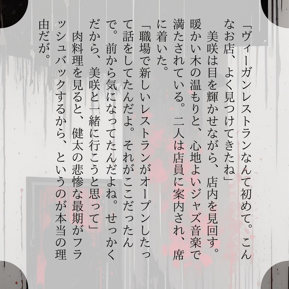 「ヴィーガンレストランなんて初めて。こんなお店、よく見つけてきたね」
　美咲は目を輝かせながら、店内を見回す。暖かい木の温もりと、心地よいジャズ音楽で満たされている。二人は店員に案内され、席に着いた。
「職場で新しいレストランがオープンしたって話をしてたんだよ。それがここだったんで。前から気になってたんだよね。せっかくだから、美咲と一緒に行こうと思って」
　肉料理を見ると、健太の悲惨な最期がフラッシュバックするから、というのが本当の理由だが。