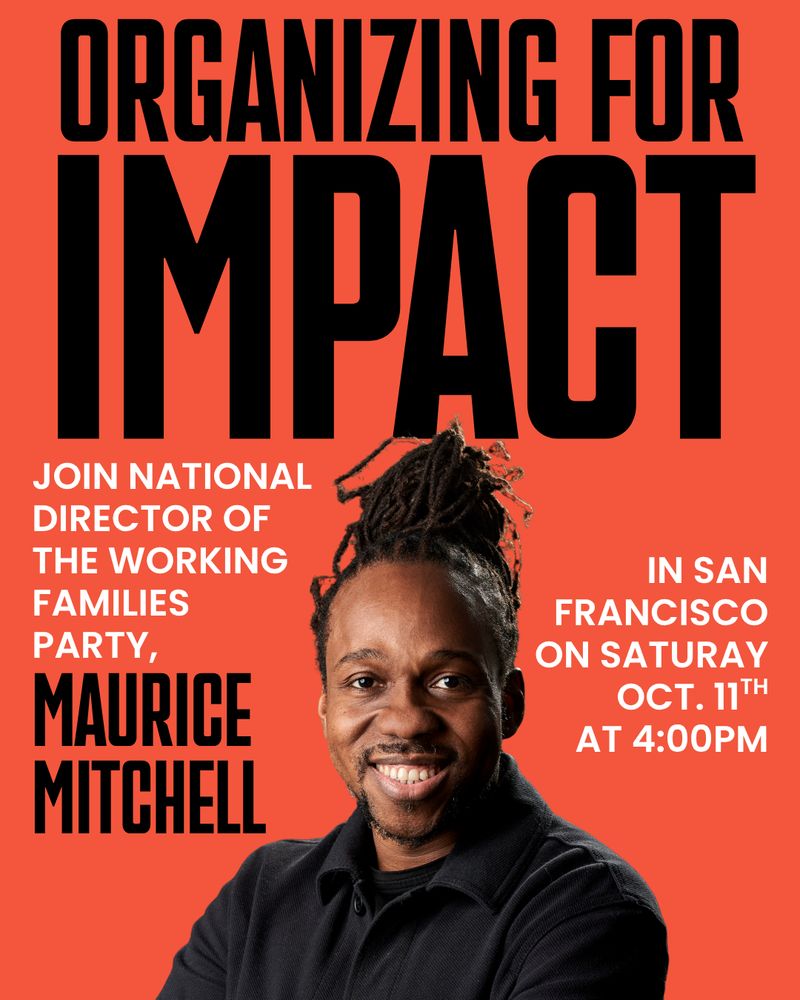 ORGANIZING FOR
IMPACT.
JOIN NATIONAL
DIRECTOR OF
THE WORKING
FAMILIES
PARTY, MAURICE MITCHELL 
IN SAN
FRANCISCO
ON SATURAY
OCT. 11TH
AT 5:00PM