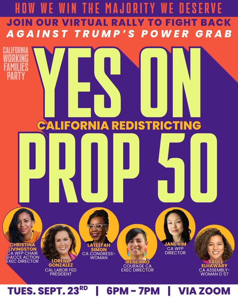 HOW WE WIN THE MAJORITY WE DESERVE JOIN OUR VIRTUAL RALLY TO FIGHT BACK AGAINST TRUMP'S POWER GRAB
CALIFORNIA WORKING FAMILIES PARTY
YES ON
CALIFORNIA REDISTRICTING
PROP 50

TUES. SEPT. 23RD
\ 6PM- 7PM | VIA ZOOM
