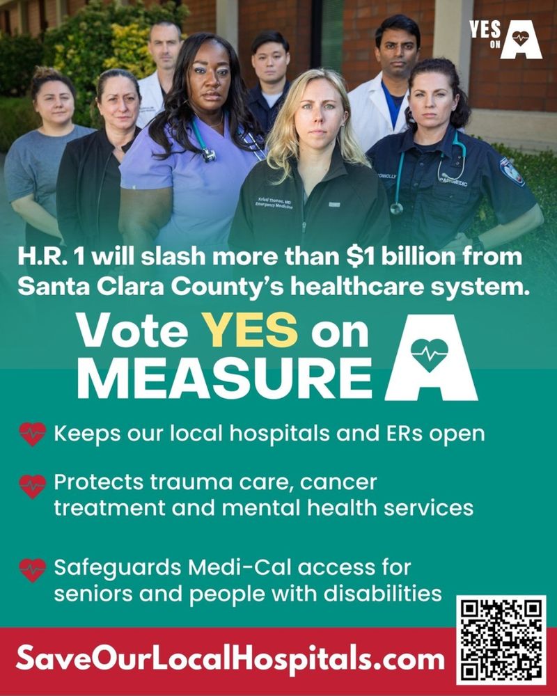 H.R. 1 will slash more than $1 billion from Santa Clara County's healthcare system.
Vote YES on
MEASURE
Keeps our local hospitals and ERs open
Protects trauma care, cancer treatment and mental health services
令
Safeguards Medi-Cal access for seniors and people with disabilities
SaveOurLocalHospitals.com