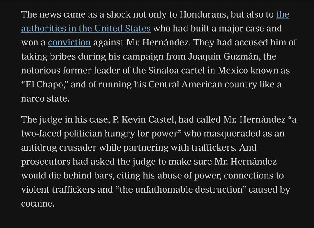 The news came as a shock not only to Hondurans, but also to the authorities in the United States who had built a major case and won a conviction against Mr. Hernández. They had accused him of taking bribes during his campaign from Joaquín Guzmán, the notorious former leader of the Sinaloa cartel in Mexico known as
"El Chapo," and of running his Central American country like a narco state.
The judge in his case, P. Kevin Castel, had called Mr. Hernández "a two-faced politician hungry for power" who masqueraded as an antidrug crusader while partnering with traffickers. And prosecutors had asked the judge to make sure Mr. Hernández would die behind bars, citing his abuse of power, connections to violent traffickers and "the unfathomable destruction" caused by cocaine.