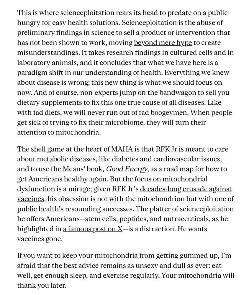 This is where scienceploitation rears its head to predate on a public hungry for easy health solutions. Scienceploitation is the abuse of preliminary findings in science to sell a product or intervention that has not been shown to work, moving beyond mere hype to create misunderstandings. It takes research findings in cultured cells and in laboratory animals, and it concludes that what we have here is a paradigm shift in our understanding of health. Everything we knew about disease is wrong; this new thing is what we should focus on now. And of course, non-experts jump on the bandwagon to sell you dietary supplements to fix this one true cause of all diseases. Like with fad diets, we will never run out of fad boogeymen. When people get sick of trying to fix their microbiome, they will turn their attention to mitochondria. The shell game at the heart of MAHA is that RFK Jr is meant to care about metabolic diseases, like diabetes and cardiovascular issues, and to use the Means' book, Good Energy, as a road map for how to get Americans healthy again. But the focus on mitochondrial dysfunction is a mirage; given RFK Jr's decades-long crusade against vaccines, his obsession is not with the mitochondrion but with one of public health's resounding successes. The platter of scienceploitation he offers Americans-stem cells, peptides, and nutraceuticals, as he highlighted in a famous post on X-is a distraction. He wants vaccines gone. If you want to keep your mitochondria from getting gummed up, I'm afraid that the best advice remains as unsexy and dull as ever: eat well, get enough sleep, and exercise regularly. Your mitochondria will thank you later.