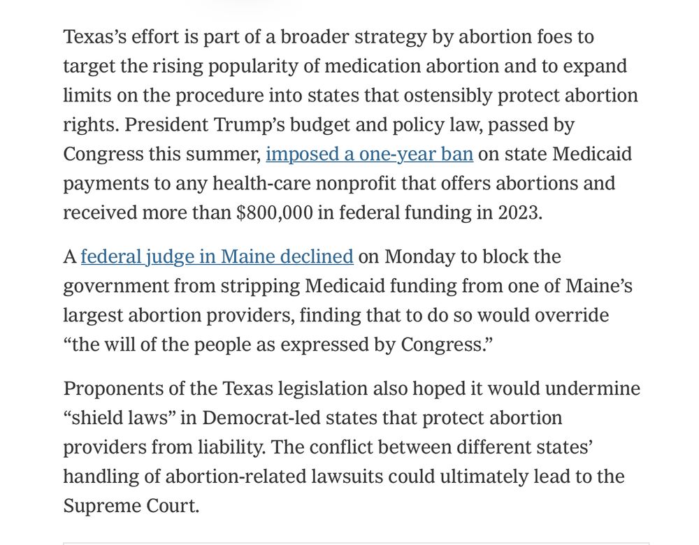 Texas's effort is part of a broader strategy by abortion foes to target the rising popularity of medication abortion and to expand limits on the procedure into states that ostensibly protect abortion rights. President Trump's budget and policy law, passed by Congress this summer, imposed a one-year ban on state Medicaid payments to any health-care nonprofit that offers abortions and received more than $800,000 in federal funding in 2023. A federal judge in Maine declined on Monday to block the government from stripping Medicaid funding from one of Maine's largest abortion providers, finding that to do so would override 