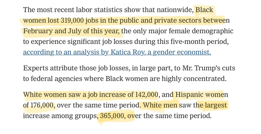 The most recent labor statistics show that nationwide, Black women lost 319,000 jobs in the public and private sectors between February and July of this year, the only major female demographic to experience significant job losses during this five-month period, according to an analysis by Katica Roy, a gender economist. Experts attribute those job losses, in large part, to Mr. Trump's cuts to federal agencies where Black women are highly concentrated. White women saw a job increase of 142,000, and Hispanic women of 176,000, over the same time period. White men saw the largest increase among groups, 365,000, over the same time period.