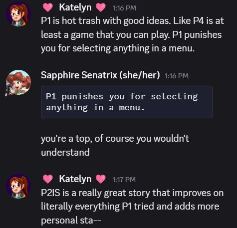 A screenshot of discord messages

Katelyn: P1 is hot trash with good ideas. Like P4 is at least a game that you can play. P1 punishes you for selecting anything in a menu.

Sapphire Senatrix: "P1 punishes you for selecting anything in a menu."
you're a top, of course you wouldn't understand.

Katelyn: P2IS is a really great story that improves on literally everything P1 tried and adds more personal sta--