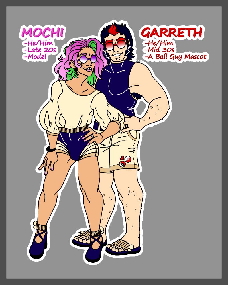 A full-body image of two men, one standing slightly in front of the other. 

The man in front wears a poofy creme-colored shirt and dark blue short shorts with a matching pair of short heels. His hair is pink and green, while his lipstick and nails are both pink. He also wears a pair of purple and white sunglasses. He is tanned and thin. He stands with one hand on his hip. Text next to him states his name, "Mochi", as well as a few facts, these being "He/Him", "Late 20s", and "Model".

The man behind Mochi is a bit taller, and more pale. He wears a dark blue tank top and creme-colored cargo shorts with a matching pair of slides. His hair is black with a flamboyant red streak in the middle-front. He wears red and white sunglasses. He also has his hand upon his hip. Text next to him denotes his name to be "Garreth", as well as similar facts to Mochi, these being "He/Him", "Mid 30s", and "A Ball Guy Mascot".

Both men are grinning, and both wear silver rings on their left ring fingers. 