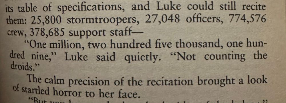 Excerpt from Star Wars: Shield of Lies

its table of specifications, and Luke could still recite them: 25,800 stormtroopers, 27,048 officers, 774,576 crew, 378,685 support staff—

"One million, two hundred hive thousand, one hundred nine," Luke said quietly. "Not counting the droids."

The calm precision of the recitation brought a look of startled horror to her face.