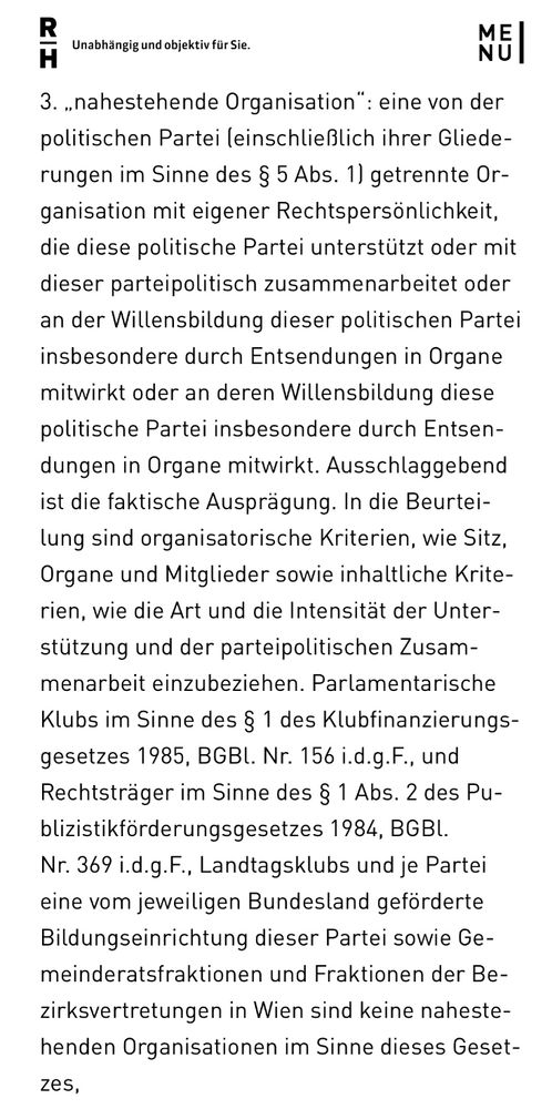 Screenshot eines Teils des verlinkten Gesetzesentwurfs mit folgendem Text:

„3. „nahestehende Organisation": eine von der politischen Partei einschließlich ihrer Gliederungen im Sinne des § 5 Abs. 1) getrennte Organisation mit eigener Rechtspersönlichkeit, die diese politische Partei unterstützt oder mit dieser parteipolitisch zusammenarbeitet oder an der Willensbildung dieser politischen Partei insbesondere durch Entsendungen in Organe mitwirkt oder an deren Willensbildung diese politische Partei insbesondere durch Entsendungen in Organe mitwirkt. Ausschlaggebend ist die faktische Ausprägung. In die Beurteilung sind organisatorische Kriterien, wie Sitz, Organe und Mitglieder sowie inhaltliche Krite-rien, wie die Art und die Intensität der Unterstützung und der parteipolitischen Zusammenarbeit einzubeziehen. Parlamentarische Klubs im Sinne des § 1 des Klubfinanzierungs-gesetzes 1985, BGBl. Nr. 156 i.d.g.F., und Rechtsträger im Sinne des § 1 Abs. 2 des Pu-blizistikförderungsgesetzes 1984, BGBl. Nr. 369 i.d.g.F., Landtagsklubs und je Partei eine vom jeweiligen Bundesland geförderte Bildungseinrichtung dieser Partei sowie Gemeinderatsfraktionen und Fraktionen der Bezirksvertretungen in Wien sind keine nahestehenden Organisationen im Sinne dieses Gesetzes“