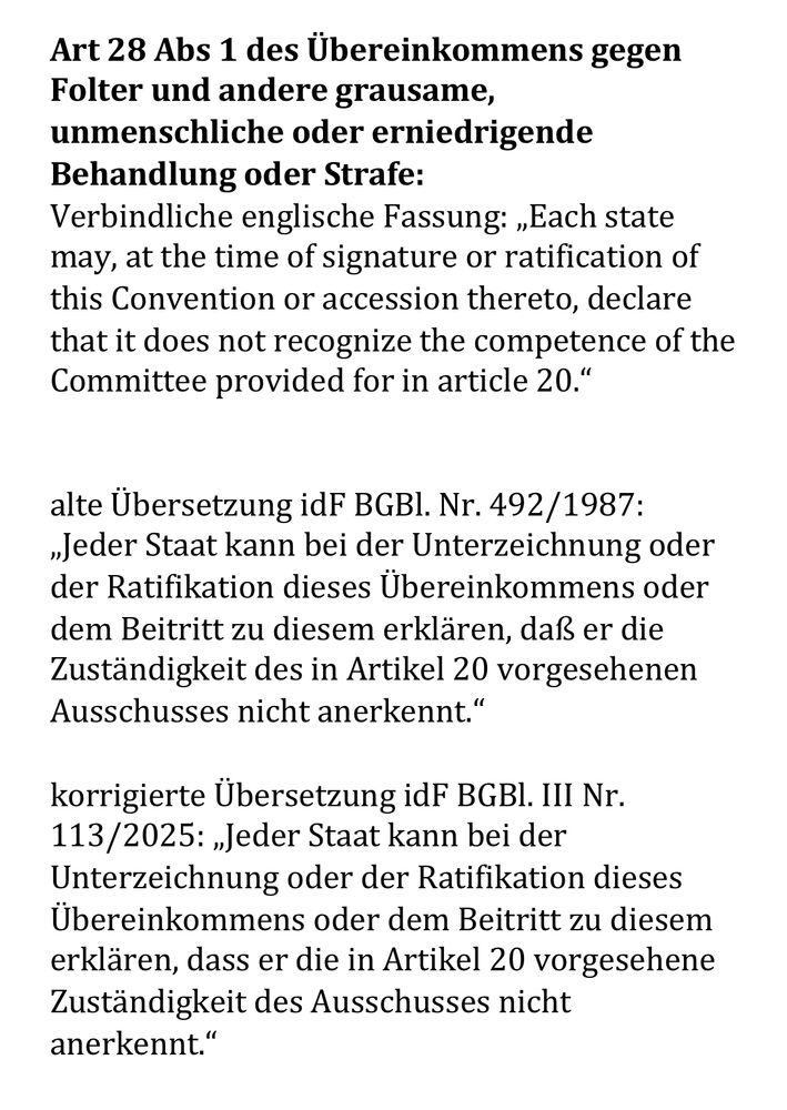 Screenshot dieses Textes:

„Art 28 Abs 1 des Übereinkommens gegen Folter und andere grausame, unmenschliche oder erniedrigende Behandlung oder Strafe:
Verbindliche englische Fassung: ‚Each state may, at the time of signature or ratification of this Convention or accession thereto, declare that it does not recognize the competence of the Committee provided for in article 20.‘

Alte Übersetzung idF BGBl. Nr. 492/1987: ‚Jeder Staat kann bei der Unterzeichnung oder der Ratifikation dieses Übereinkommens oder dem Beitritt zu diesem erklären, daß er die Zuständigkeit des in Artikel 20 vorgesehenen Ausschusses nicht anerkennt.‘

korrigierte Übersetzung idF BGBl. III Nr. 113/2025: ‚Jeder Staat kann bei der Unterzeichnung oder der Ratifikation dieses Übereinkommens oder dem Beitritt zu diesem erklären, dass er die in Artikel 20 vorgesehene Zuständigkeit des Ausschusses nicht anerkennt.‘“