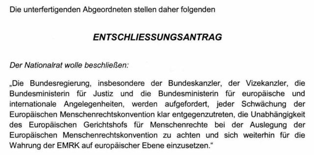 Screenshot eines Teils des verlinkten Entschließungsantrags mit folgendem Text:
"Die Bundesregierung, insbesondere der Bundeskanzler, der Vizekanzler, die Bundesministerin für Justiz und die Bundesministerin für europäische und internationale Angelegenheiten, werden aufgefordert, jeder Schwächung der Europäischen Menschenrechtskonvention klar entgegenzutreten, die Unabhängigkeit des Europäischen Gerichtshofs für Menschenrechte bei der Auslegung der Europäischen Menschenrechtskonvention zu achten und sich weiterhin für die Wahrung der EMRK auf europäischer Ebene einzusetzen."