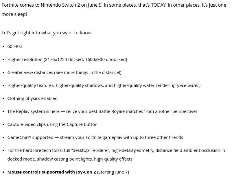 A screenshot of an Epic Games blog post that reads:

Fortnite comes to Nintendo Switch 2 on June 5. In some places, that’s TODAY. In other places, it’s just one more sleep!

Let’s get right into what you want to know:

60 FPS!

Higher resolution (2176x1224 docked, 1600x900 undocked)

Greater view distances (See more things in the distance!)

Higher-quality textures, higher-quality shadows, and higher-quality water rendering (nice water)

Clothing physics enabled

The Replay system is here — relive your best Battle Royale matches from another perspective!

Capture video clips using the Capture button

GameChat* supported — stream your Fortnite gameplay with up to three other friends

For the hardcore tech folks: full “desktop” renderer, high-detail geometry, distance field ambient occlusion in docked mode, shadow casting point lights, high-quality effects

Mouse controls supported with Joy-Con 2 (Starting June 7)