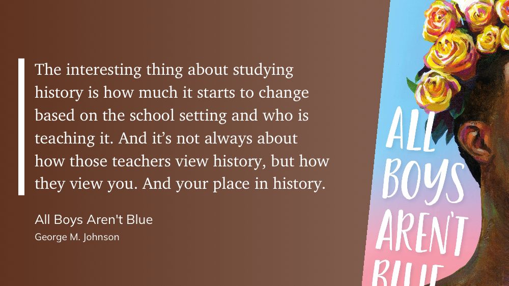 A quote from the book All Boys Aren’t Blue by George M. Johnson is displayed on a brown background. The quote reads: “The interesting thing about studying history is how much it starts to change based on the school setting and who is teaching it. And it’s not always about how those teachers view history, but how they view you. And your place in history.” Part of the book cover is visible on the right, showing the title and an illustration of a person with dark skin and a crown of yellow flowers.