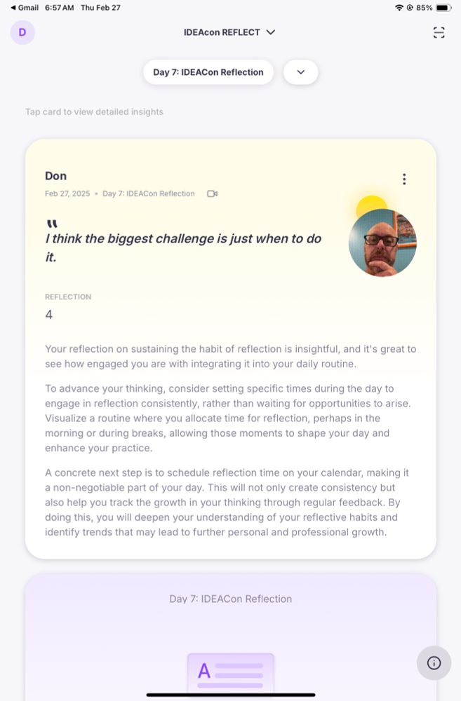 The paragraph provides feedback on Don’s reflection about the challenge of knowing when to reflect. It acknowledges his insight and suggests setting specific times during the day for consistent reflection rather than waiting for the right moment. It encourages visualizing a routine, such as reflecting in the morning or during breaks, to integrate the habit into daily life.

A concrete next step is to schedule reflection time on a calendar as a non-negotiable part of the day. This consistency will help track growth in thinking through regular feedback. Over time, this practice will deepen self-awareness, improve reflective habits, and identify trends that contribute to both personal and professional growth.