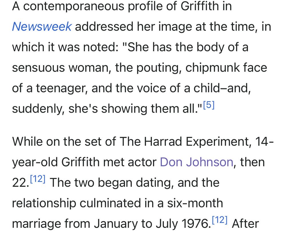 A contemporaneous profile of Griffith in
Newsweek addressed her image at the time, in which it was noted: "She has the body of a sensuous woman, the pouting, chipmunk face of a teenager, and the voice of a child-and, suddenly, she's showing them all."
While on the set of The Harrad Experiment, 14-year-old Griffith met actor Don Johnson, then 22. The two began dating, and the relationship culminated in a six-month marriage from January to July 1976