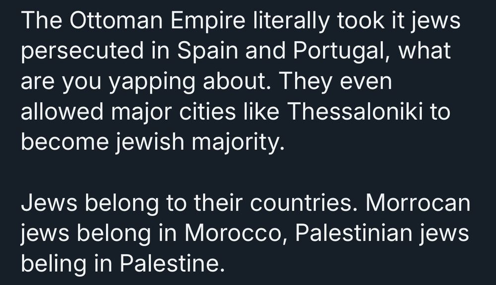 The Ottoman Empire literally took it jews persecuted in Spain and Portugal, what are you yapping about. They even allowed major cities like Thessaloniki to become jewish majority.
Jews belong to their countries. Morrocan jews belong in Morocco, Palestinian jews beling in Palestine.