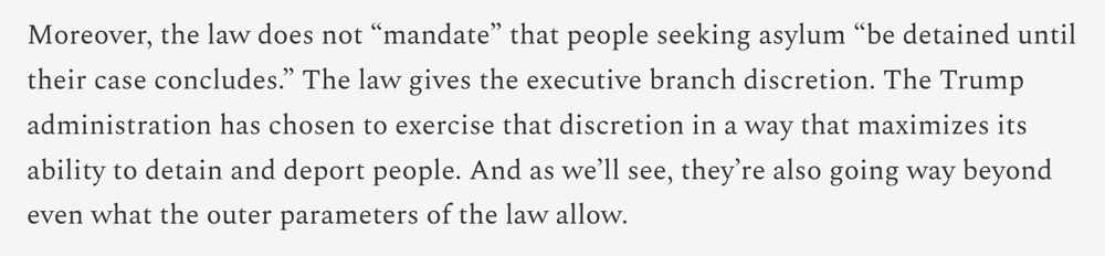 Article text: "Moreover, the law does not “mandate” that people seeking asylum “be detained until their case concludes.” The law gives the executive branch discretion. The Trump administration has chosen to exercise that discretion in a way that maximizes its ability to detain and deport people. And as we’ll see, they’re also going way beyond even what the outer parameters of the law allow."