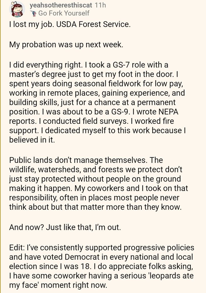 I lost my job. USDA Forest Service.


My probation was up next week.


I did everything right. I took a GS-7 role with a master’s degree just to get my foot in the door. I spent years doing seasonal fieldwork for low pay, working in remote places, gaining experience, and building skills, just for a chance at a permanent position. I was about to be a GS-9. I wrote NEPA reports. I conducted field surveys. I worked fire support. I dedicated myself to this work because I believed in it.


Public lands don’t manage themselves. The wildlife, watersheds, and forests we protect don’t just stay protected without people on the ground making it happen. My coworkers and I took on that responsibility, often in places most people never think about but that matter more than they know.


And now? Just like that, I’m out.


Edit: I’ve consistently supported progressive policies and have voted Democrat in every national and local election since I was 18. I do appreciate folks asking, I have some coworker having a serious 'leopards ate my face' moment right now.