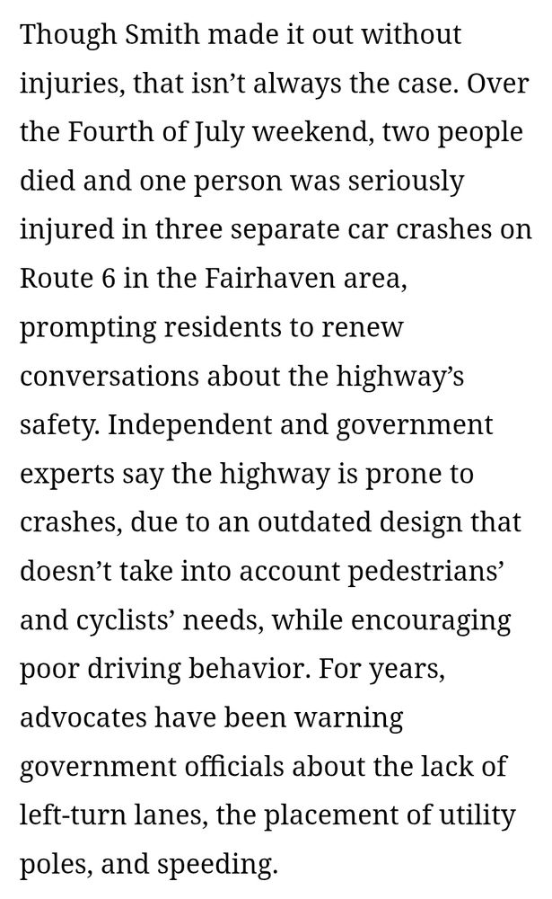 Though Smith made it out without injuries, that isn’t always the case. Over the Fourth of July weekend, two people died and one person was seriously injured in three separate car crashes on Route 6 in the Fairhaven area, prompting residents to renew conversations about the highway’s safety. Independent and government experts say the highway is prone to crashes, due to an outdated design that doesn’t take into account pedestrians’ and cyclists’ needs, while encouraging poor driving behavior. For years, advocates have been warning government officials about the lack of left-turn lanes, the placement of utility poles, and speeding.