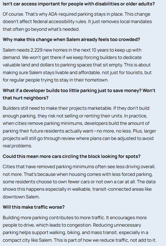 Isn’t car access important for people with disabilities or older adults?

Of course. That’s why ADA-required parking stays in place. This change doesn’t affect federal accessibility rules. It just removes local mandates that often go beyond what’s needed.

Why make this change when Salem already feels too crowded?

Salem needs 2,229 new homes in the next 10 years to keep up with demand. We won’t get there if we keep forcing builders to dedicate valuable land and dollars to parking spaces that sit empty. This is about making sure Salem stays livable and affordable, not just for tourists, but for regular people trying to stay in their hometown.

What if a developer builds too little parking just to save money? Won’t that hurt neighbors?

Builders still need to make their projects marketable. If they don’t build enough parking, they risk not selling or renting their units. In practice, when cities remove parking minimums, developers build the amount of parking their future residents actually want—no more, no less. Plus, larger projects will still go through review where plans can be adjusted to avoid real problems.

Could this mean more cars circling the block looking for spots?

Cities that have removed parking minimums often see less driving overall, not more. That’s because when housing comes with less forced parking, some residents choose to own fewer cars or not own a car at all. The data shows this happens especially in walkable, transit-connected areas like downtown Salem.

Will this make traffic worse?

Building more parking contributes to more traffic. It encourages more people to drive, which leads to congestion. Reducing unnecessary parking helps support walking, biking, and mass transit, especially in a compact city like Salem. This is part of how we reduce traffic, not add to it.
