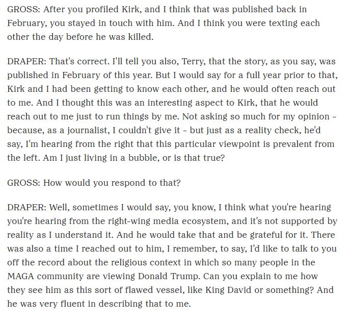 GROSS: After you profiled Kirk, and I think that was published back in February, you stayed in touch with him. And I think you were texting each other the day before he was killed.

DRAPER: That's correct. I'll tell you also, Terry, that the story, as you say, was published in February of this year. But I would say for a full year prior to that, Kirk and I had been getting to know each other, and he would often reach out to me. And I thought this was an interesting aspect to Kirk, that he would reach out to me just to run things by me. Not asking so much for my opinion - because, as a journalist, I couldn't give it - but just as a reality check, he'd say, I'm hearing from the right that this particular viewpoint is prevalent from the left. Am I just living in a bubble, or is that true?

GROSS: How would you respond to that?

DRAPER: Well, sometimes I would say, you know, I think what you're hearing you're hearing from the right-wing media ecosystem, and it's not supported by reality as I understand it. And he would take that and be grateful for it. There was also a time I reached out to him, I remember, to say, I'd like to talk to you off the record about the religious context in which so many people in the MAGA community are viewing Donald Trump. Can you explain to me how they see him as this sort of flawed vessel, like King David or something? And he was very fluent in describing that to me.