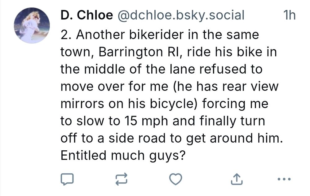2. Another bikerider in the same town, Barrington RI, ride his bike in the middle of the lane refused to move over for me (he has rear view mirrors on his bicycle) forcing me to slow to 15 mph and finally turn off to a side road to get around him. Entitled much guys?
