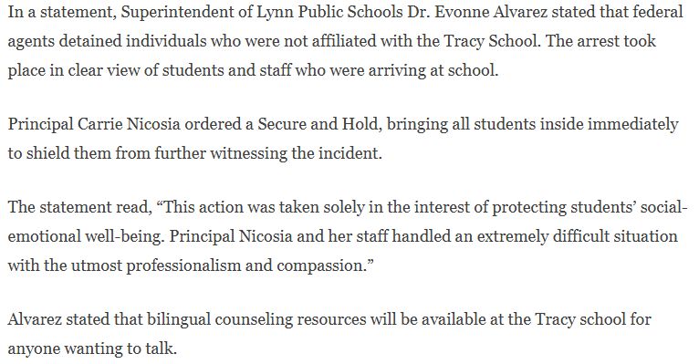 In a statement, Superintendent of Lynn Public Schools Dr. Evonne Alvarez stated that federal agents detained individuals who were not affiliated with the Tracy School. The arrest took place in clear view of students and staff who were arriving at school. 

Principal Carrie Nicosia ordered a Secure and Hold, bringing all students inside immediately to shield them from further witnessing the incident. 

The statement read, “This action was taken solely in the interest of protecting students’ social-emotional well-being. Principal Nicosia and her staff handled an extremely difficult situation with the utmost professionalism and compassion.”

Alvarez stated that bilingual counseling resources will be available at the Tracy school for anyone wanting to talk.
