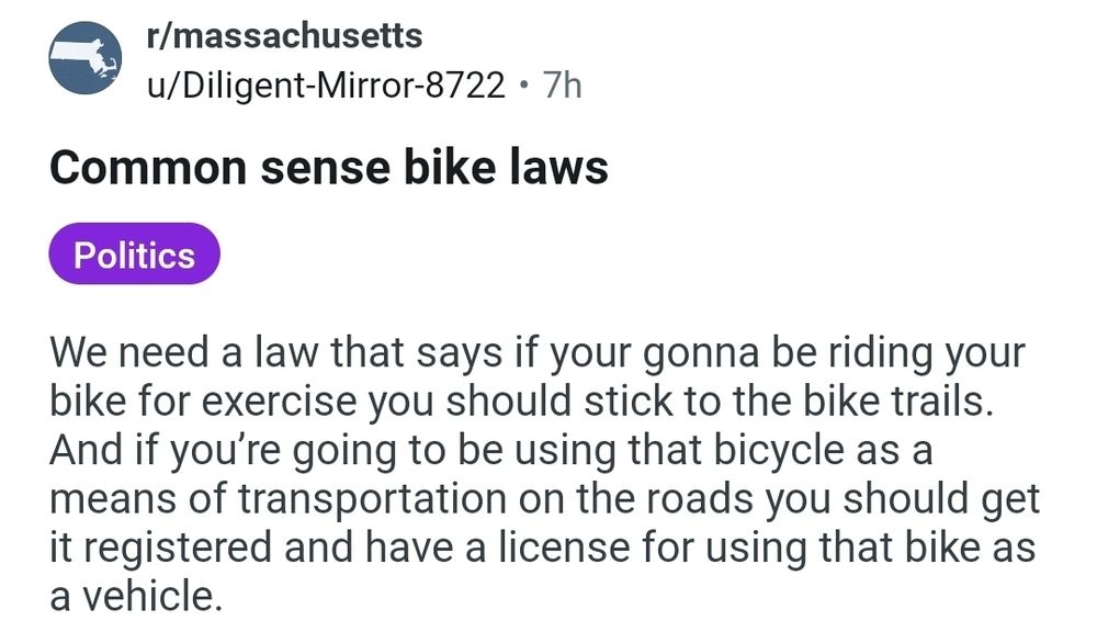 Common sense bike laws

We need a law that says if your gonna be riding your bike for exercise you should stick to the bike trails. And if you’re going to be using that bicycle as a means of transportation on the roads you should get it registered and have a license for using that bike as a vehicle.