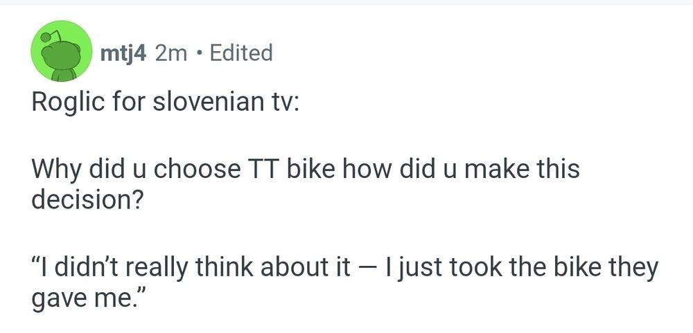 Roglic for slovenian tv:

Why did u choose TT bike how did u make this decision?

“I didn’t really think about it — I just took the bike they gave me.”