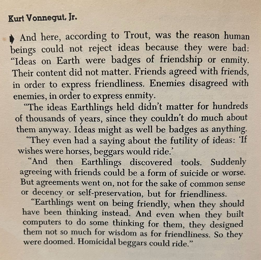 Kurt Vonnegut, Jr. (from Breakfast of Champions)

* And here, according to Trout, was the reason human beings could not reject ideas because they were bad:
"Ideas on Earth were badges of friendship or enmity.
Their content did not matter. Friends agreed with friends, in order to express friendliness. Enemies disagreed with enemies, in order to express enmity.
"The ideas Earthlings held didn't matter for hundreds of thousands of years, since they couldn't do much about them anyway. Ideas might as well be badges as anything.
"They even had a saying about the futility of ideas: If wishes were horses, beggars would ride.'
"And then Earthlings discovered tools. Suddenly agreeing with friends could be a form of suicide or worse.
But agreements went on, not for the sake of common sense or decency or self-preservation, but for friendliness.
"Earthlings went on being friendly, when they should have been thinking instead. And even when they built computers to do some thinking for them, they designed them not so much for wisdom as for friendliness. So they were doomed. Homicidal beggars could ride."