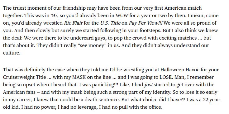 The truest moment of our friendship may have been from our very first American match together. This was in ’97, so you’d already been in WCW for a year or two by then. I mean, come on, you’d already wrestled Ric Flair for the U.S. Title on Pay Per View!!! We were all so proud of you. And then slowly but surely we started following in your footsteps. But I also think we knew the deal: We were there to be undercard guys, to pop the crowd with exciting matches … but that’s about it. They didn’t really “see money” in us. And they didn’t always understand our culture.

That was definitely the case when they told me I’d be wrestling you at Halloween Havoc for your Cruiserweight Title … with my MASK on the line … and I was going to LOSE. Man, I remember being so upset when I heard that. I was panicking!!! Like, I had just started to get over with the American fans — and with my mask being such a strong part of my identity. So to lose it so early in my career, I knew that could be a death sentence. But what choice did I have?? I was a 22-year-old kid. I had no power, I had no leverage, I had no pull with the office.